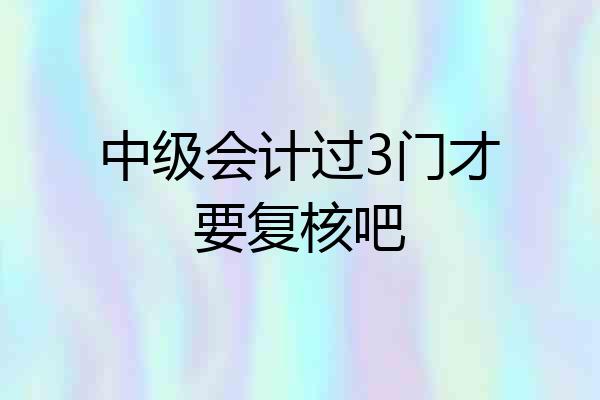 中级会计过3门才要复核吧