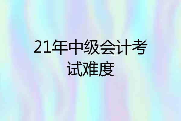 21年中级会计考试难度