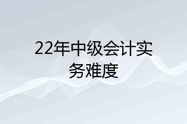 22年中级会计实务难度
