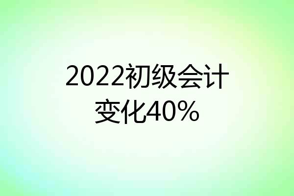 2022初级会计变化40%