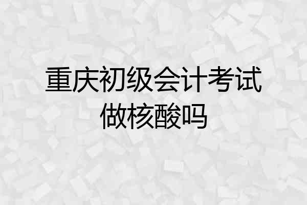重庆初级会计考试做核酸吗