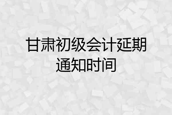 甘肃初级会计延期通知时间