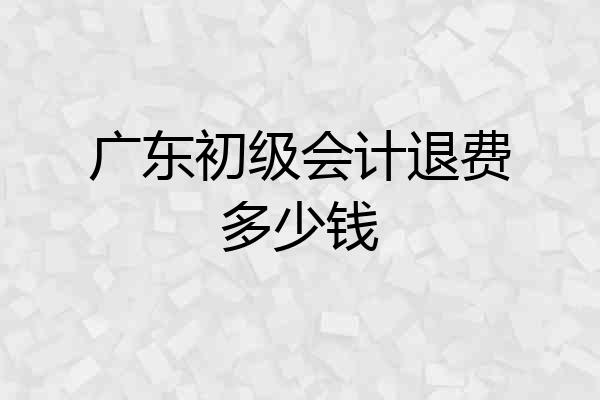 广东初级会计退费多少钱