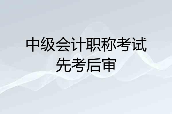 中级会计职称考试先考后审