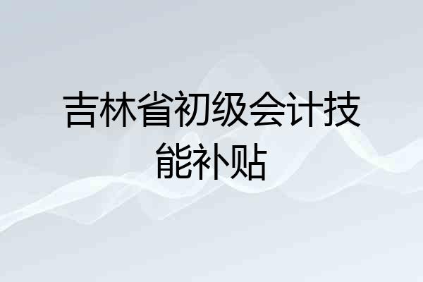 吉林省初级会计技能补贴