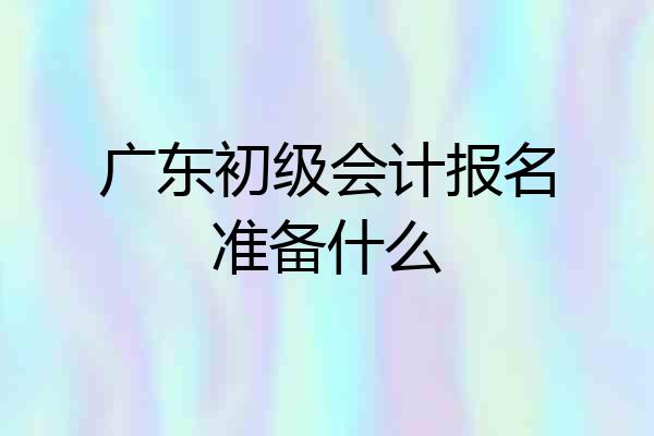 广东初级会计报名准备什么