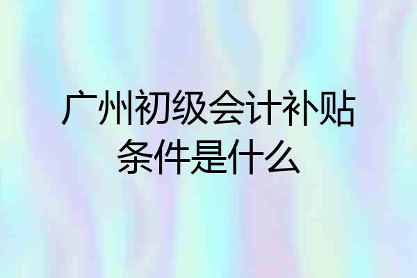 广州初级会计补贴条件是什么