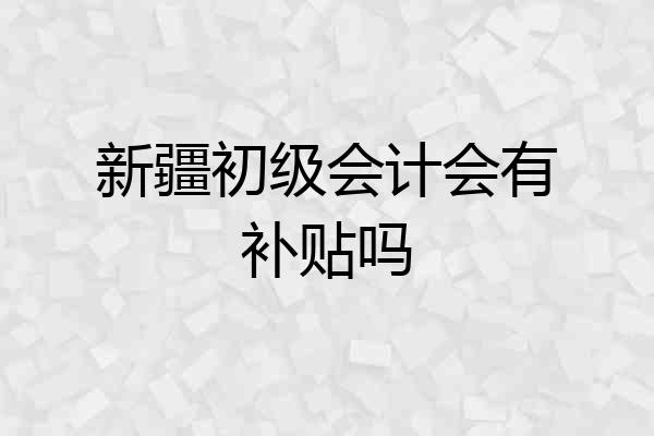 新疆初级会计会有补贴吗