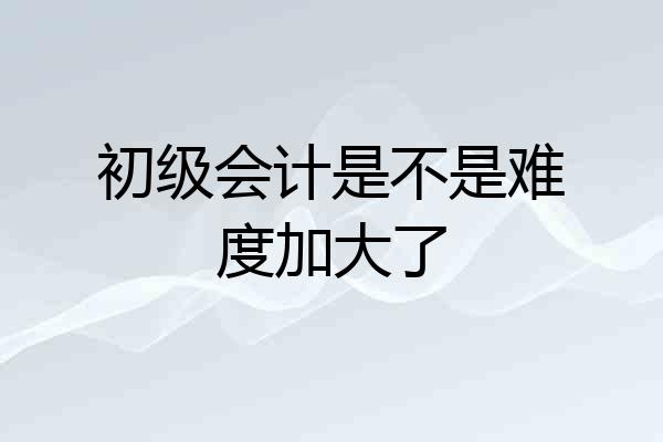初级会计是不是难度加大了