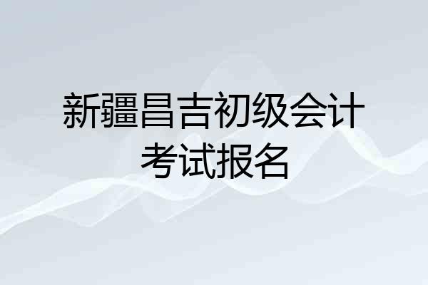 新疆昌吉初级会计考试报名