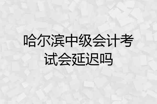 哈尔滨中级会计考试会延迟吗