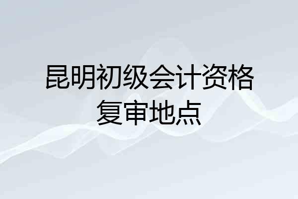 昆明初级会计资格复审地点