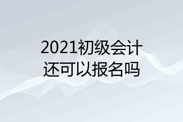 2021初级会计还可以报名吗