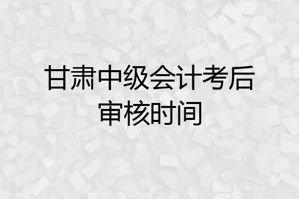 甘肃中级会计考后审核时间