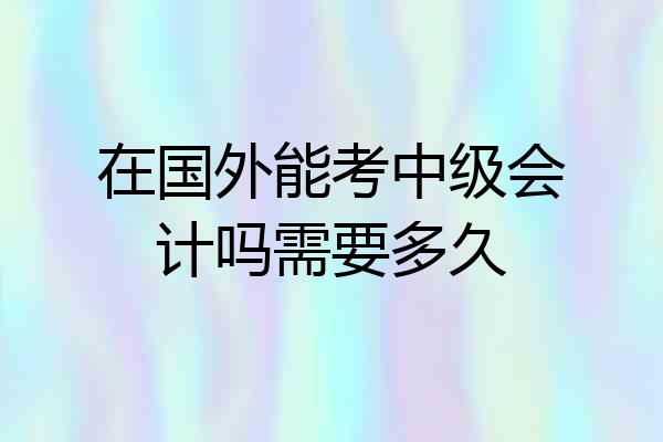 在国外能考中级会计吗需要多久