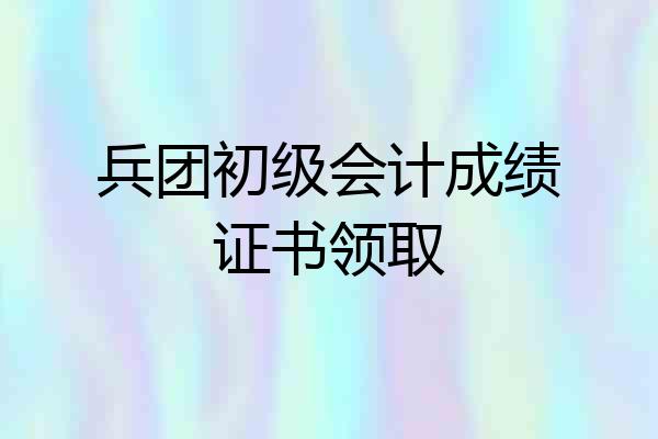 兵团初级会计成绩证书领取