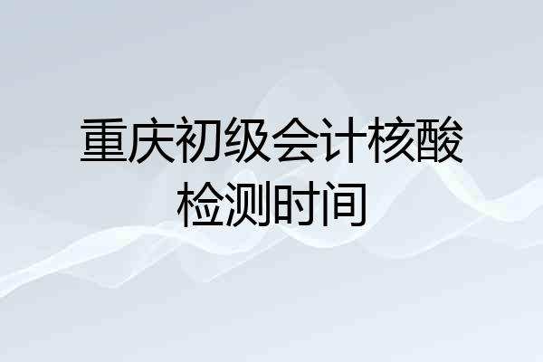 重庆初级会计核酸检测时间