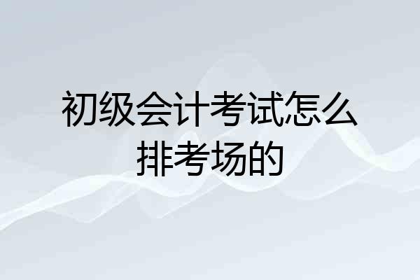 初级会计考试怎么排考场的