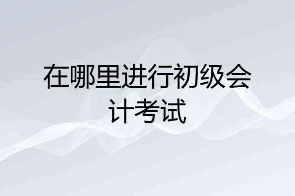 在哪里进行初级会计考试