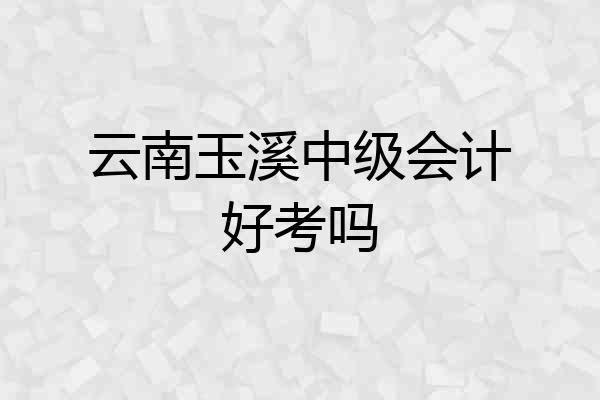 云南玉溪中级会计好考吗