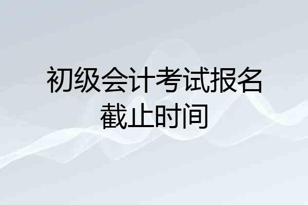 初级会计考试报名截止时间