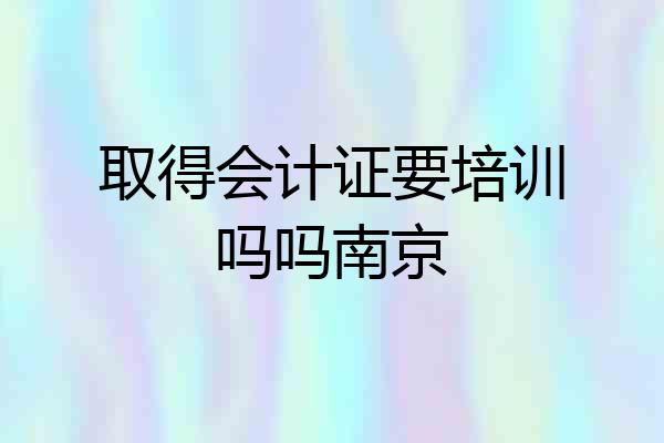 取得会计证要培训吗吗南京