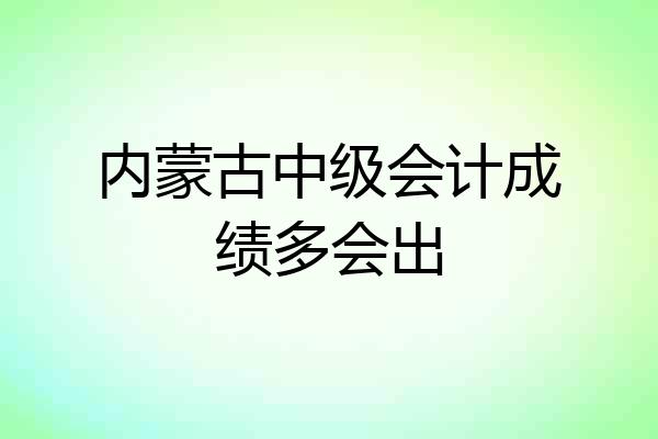 内蒙古中级会计成绩多会出