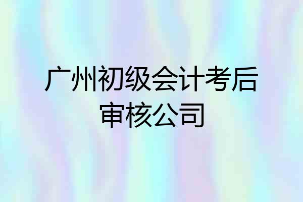 广州初级会计考后审核公司