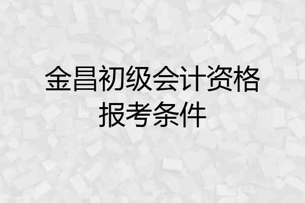 金昌初级会计资格报考条件