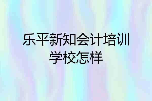 乐平新知会计培训学校怎样