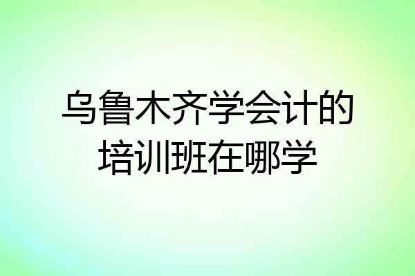 乌鲁木齐学会计的培训班在哪学