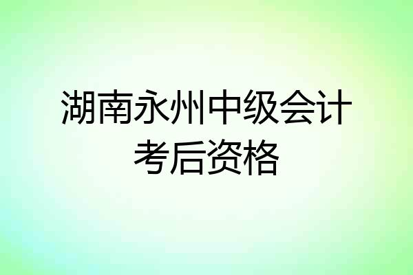 湖南永州中级会计考后资格