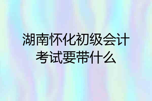 湖南怀化初级会计考试要带什么