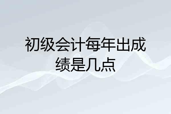 初级会计每年出成绩是几点