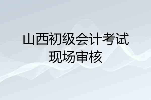 山西初级会计考试现场审核
