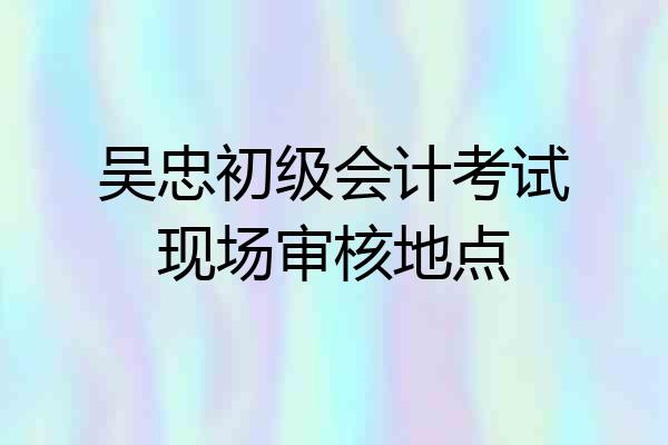 吴忠初级会计考试现场审核地点