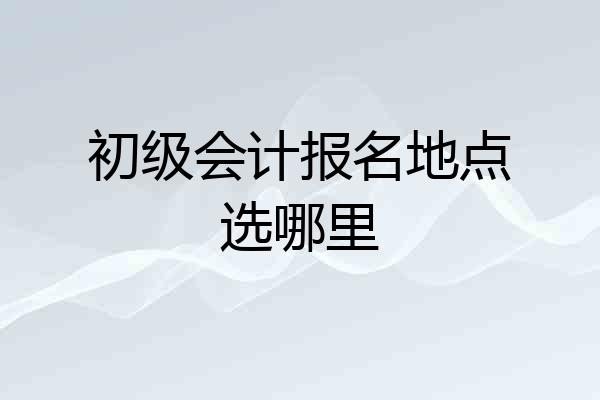 初级会计报名地点选哪里