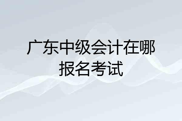 广东中级会计在哪报名考试
