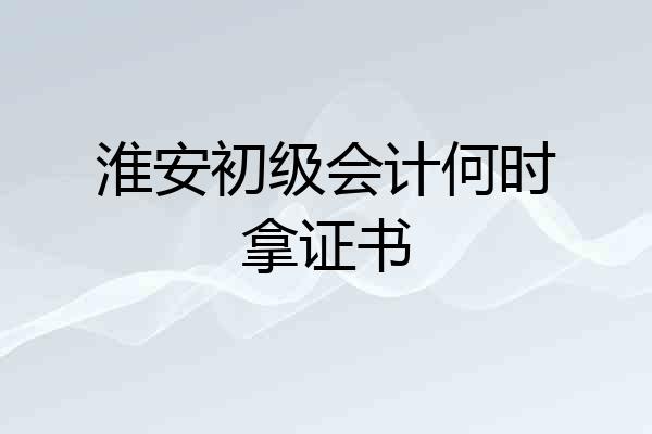 淮安初级会计何时拿证书