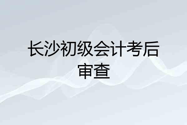 长沙初级会计考后审查