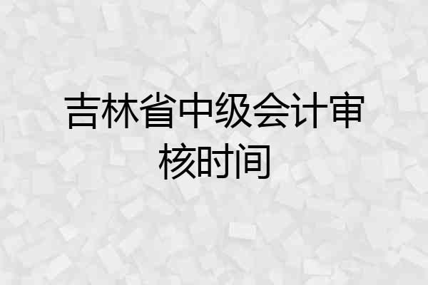 吉林省中级会计审核时间