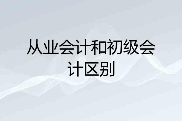 从业会计和初级会计区别