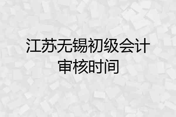 江苏无锡初级会计审核时间