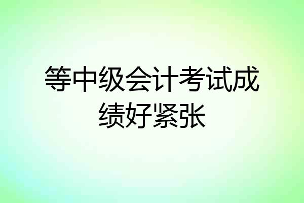 等中级会计考试成绩好紧张