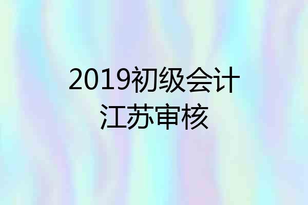 2019初级会计江苏审核