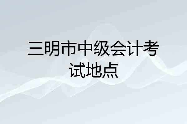 三明市中级会计考试地点