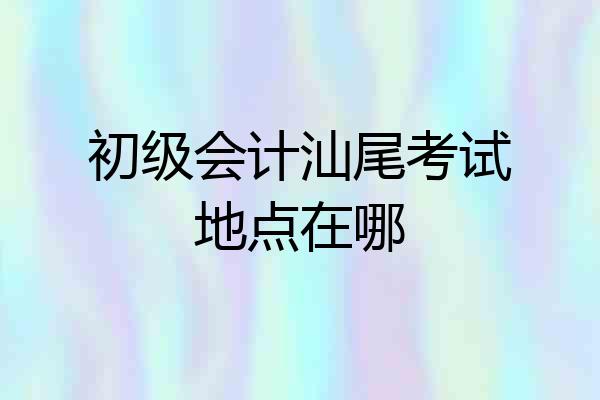 初级会计汕尾考试地点在哪