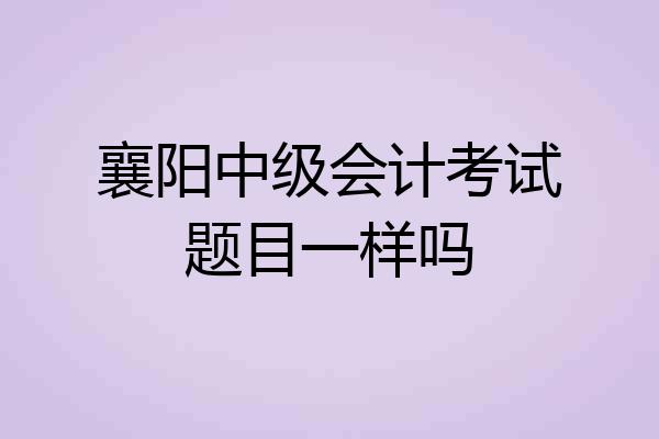 襄阳中级会计考试题目一样吗