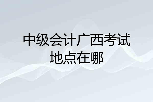 中级会计广西考试地点在哪