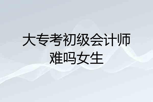 大专考初级会计师难吗女生